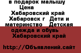 в подарок малышу › Цена ­ 200-500 - Хабаровский край, Хабаровск г. Дети и материнство » Детская одежда и обувь   . Хабаровский край